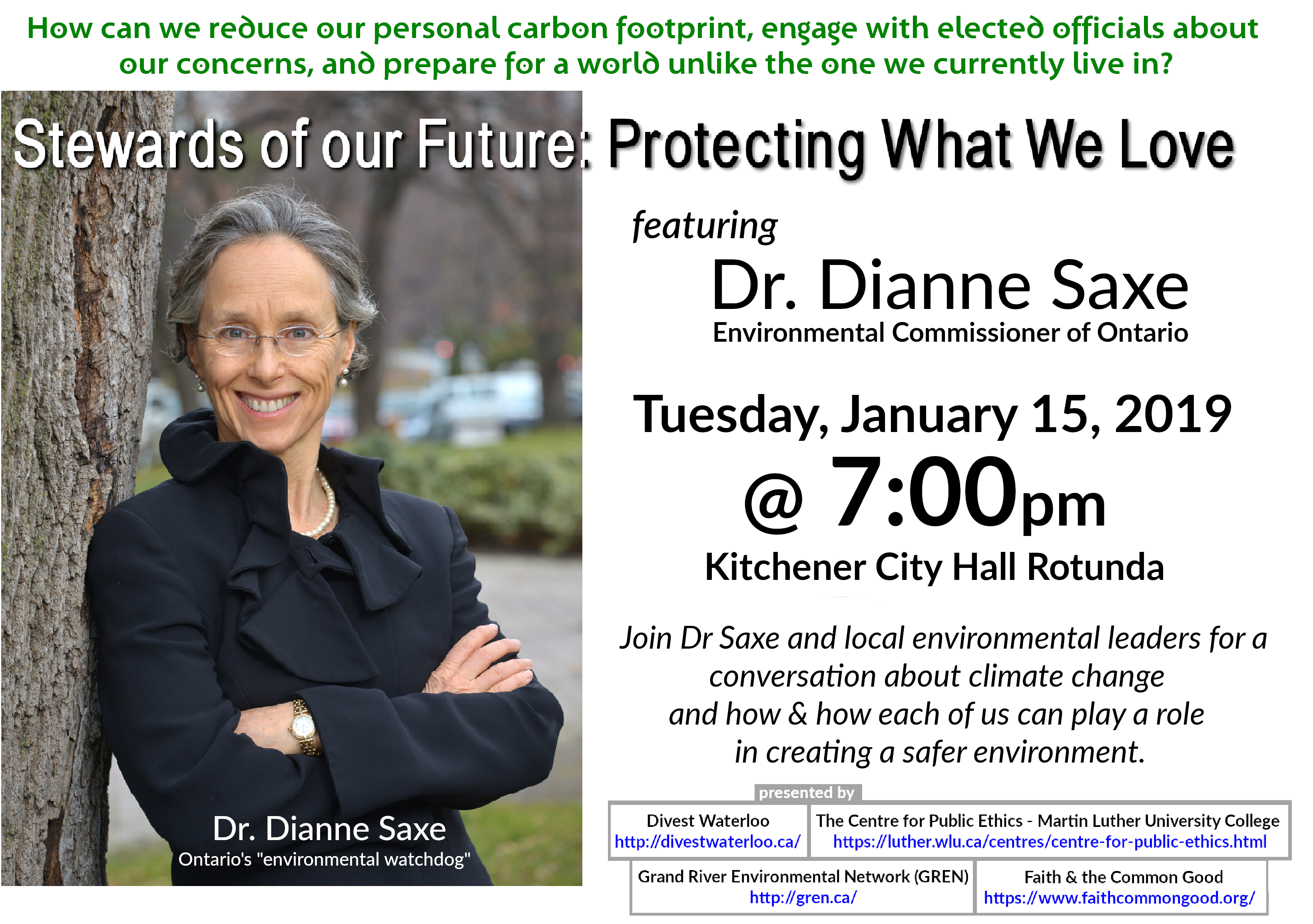 Poster: How can we reduce our personal carbon footprint, engage with elected officials about our concerns, and prepare for a world unlike the one we currently live in? Event Title: Stewards of Our Future: Protecting What We Love featuring Dianne Saxe, Environmental Commissioner of Ontario Tuesday January 15, 2019 7:00pm at Kitchener City Hall Rotunda Join Dr Saxe and local environmental leaders for a conversation about climate change and how each of us can play a role in creating a safer environment. Presented by Divest Waterloo http://divestwaterloo.ca/ The Centre for Public Ethics - Martin Luther University College https://luther.wlu.ca/centres/centre-for-public-ethics.html Grand River Environmental Network (GREN) http://gren.ca/ Faith & the Common Good https://www.faithcommongood.org/